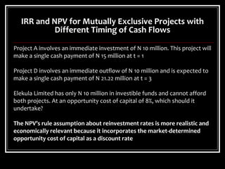 IRR and NPV for Mutually Exclusive Projects with
Different Timing of Cash Flows
Project A involves an immediate investment of N 10 million. This project will
make a single cash payment of N 15 million at t = 1
Project D involves an immediate outflow of N 10 million and is expected to
make a single cash payment of N 21.22 million at t = 3
Elekula Limited has only N 10 million in investible funds and cannot afford
both projects. At an opportunity cost of capital of 8%, which should it
undertake?
The NPV’s rule assumption about reinvestment rates is more realistic and
economically relevant because it incorporates the market-determined
opportunity cost of capital as a discount rate
 