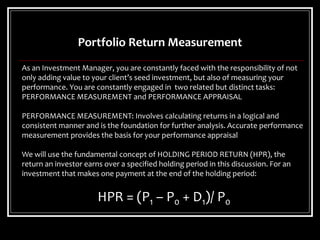 Portfolio Return Measurement
As an Investment Manager, you are constantly faced with the responsibility of not
only adding value to your client’s seed investment, but also of measuring your
performance. You are constantly engaged in two related but distinct tasks:
PERFORMANCE MEASUREMENT and PERFORMANCE APPRAISAL
PERFORMANCE MEASUREMENT: Involves calculating returns in a logical and
consistent manner and is the foundation for further analysis. Accurate performance
measurement provides the basis for your performance appraisal
We will use the fundamental concept of HOLDING PERIOD RETURN (HPR), the
return an investor earns over a specified holding period in this discussion. For an
investment that makes one payment at the end of the holding period:
HPR = (P1 – P0 + D1)/ P0
 