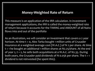 Money-Weighted Rate of Return
This measure is an application of the IRR calculation. In investment
management applications, the IRR is called the money-weighted rate
of return because it accounts for the TIMING and AMOUNT of all Naira
flows into and out of the portfolio
As an illustration, we will consider an investment that covers a 2 year
horizon. At time t = 0, Alex Tarka bought 1 million units of Crusader
Insurance at a weighted average cost (W.A.C.) of N 2 per share. At time
t = 1 he bought an additional 1 million shares at N2.25/share. At the end
of year 2, t = 2, he sells both acquisitions at a W.A.C. of N2.35. During
both years, the Crusader paid dividends of N 0.05k per share. The t = 1
dividend is not reinvested (he spent this).
 
