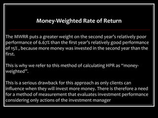 Money-Weighted Rate of Return
The MWRR puts a greater weight on the second year’s relatively poor
performance of 6.67% than the first year’s relatively good performance
of 15% , because more money was invested in the second year than the
first.
This is why we refer to this method of calculating HPR as “money-
weighted”.
This is a serious drawback for this approach as only clients can
influence when they will invest more money. There is therefore a need
for a method of measurement that evaluates investment performance
considering only actions of the investment manager
 