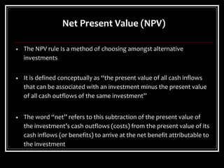 Net Present Value (NPV)
• The NPV rule Is a method of choosing amongst alternative
investments
• It is defined conceptually as “the present value of all cash inflows
that can be associated with an investment minus the present value
of all cash outflows of the same investment”
• The word “net” refers to this subtraction of the present value of
the investment’s cash outflows (costs) from the present value of its
cash inflows (or benefits) to arrive at the net benefit attributable to
the investment
 