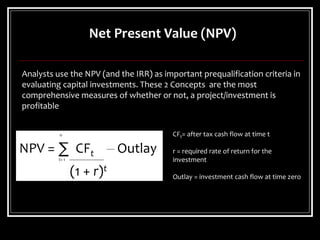 Analysts use the NPV (and the IRR) as important prequalification criteria in
evaluating capital investments. These 2 Concepts are the most
comprehensive measures of whether or not, a project/investment is
profitable
n
NPV = ∑ CFt Outlay
t= 1
(1 + r)t
CFt= after tax cash flow at time t
r = required rate of return for the
investment
Outlay = investment cash flow at time zero
Net Present Value (NPV)
 