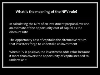 In calculating the NPV of an investment proposal, we use
an estimate of the opportunity cost of capital as the
discount rate
The opportunity cost of capital is the alternative return
that investors forgo to undertake an investment
When NPV is positive, the investment adds value because
it more than covers the opportunity of capital needed to
undertake it
What is the meaning of the NPV rule?
 