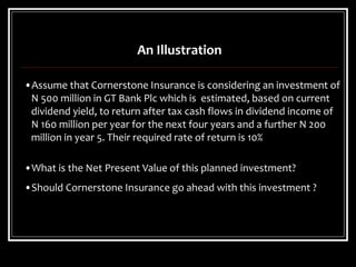 •Assume that Cornerstone Insurance is considering an investment of
N 500 million in GT Bank Plc which is estimated, based on current
dividend yield, to return after tax cash flows in dividend income of
N 160 million per year for the next four years and a further N 200
million in year 5. Their required rate of return is 10%
•What is the Net Present Value of this planned investment?
•Should Cornerstone Insurance go ahead with this investment ?
An Illustration
 