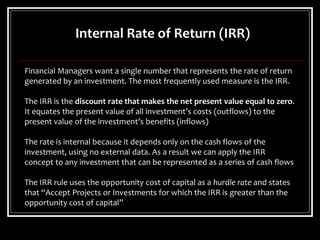Internal Rate of Return (IRR)
Financial Managers want a single number that represents the rate of return
generated by an investment. The most frequently used measure is the IRR.
The IRR is the discount rate that makes the net present value equal to zero.
It equates the present value of all investment’s costs (outflows) to the
present value of the investment’s benefits (inflows)
The rate is internal because it depends only on the cash flows of the
investment, using no external data. As a result we can apply the IRR
concept to any investment that can be represented as a series of cash flows
The IRR rule uses the opportunity cost of capital as a hurdle rate and states
that “Accept Projects or Investments for which the IRR is greater than the
opportunity cost of capital”
 