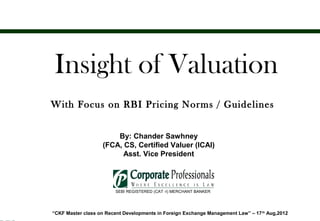 Insight of Valuation
       With Focus on RBI Pricing Norms / Guidelines


                              By: Chander Sawhney
                          (FCA, CS, Certified Valuer (ICAI)
                                Asst. Vice President

Ggdd

                               SEBI REGISTERED (CAT -I) MERCHANT BANKER




       “CKF Master class on Recent Developments in Foreign Exchange Management Law” – 17 th Aug,2012
 
