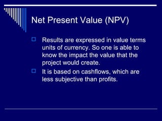 Net Present Value (NPV)
Results are expressed in value terms
units of currency. So one is able to
know the impact the value that the
project would create.
 It is based on cashflows, which are
less subjective than profits.


 