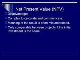 Net Present Value (NPV)
 Disadvantages
 Complex to calculate and communicate.
 Meaning of the result is often misunderstood.
 Only comparable between projects if the initial

investment is the same.

 