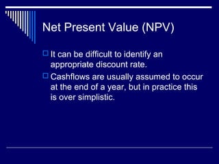 Net Present Value (NPV)
 It can be difficult to identify an

appropriate discount rate.
 Cashflows are usually assumed to occur
at the end of a year, but in practice this
is over simplistic.

 