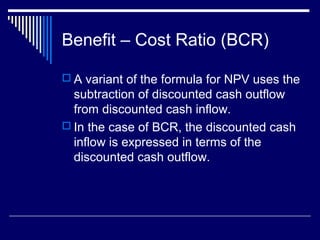 Benefit – Cost Ratio (BCR)
 A variant of the formula for NPV uses the

subtraction of discounted cash outflow
from discounted cash inflow.
 In the case of BCR, the discounted cash
inflow is expressed in terms of the
discounted cash outflow.

 