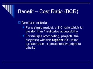 Benefit – Cost Ratio (BCR)
 Decision criteria




For a single project, a B/C ratio which is
greater than 1 indicates acceptability
For multiple (competing) projects, the
project(s) with the highest B/C ratios
(greater than 1) should receive highest
priority

 