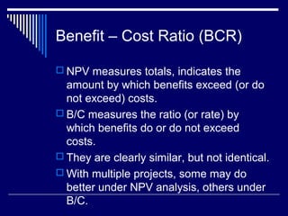 Benefit – Cost Ratio (BCR)
 NPV measures totals, indicates the

amount by which benefits exceed (or do
not exceed) costs.
 B/C measures the ratio (or rate) by
which benefits do or do not exceed
costs.
 They are clearly similar, but not identical.
 With multiple projects, some may do
better under NPV analysis, others under
B/C.

 
