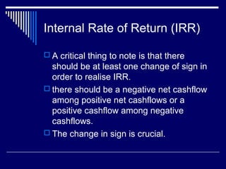 Internal Rate of Return (IRR)
 A critical thing to note is that there

should be at least one change of sign in
order to realise IRR.
 there should be a negative net cashflow
among positive net cashflows or a
positive cashflow among negative
cashflows.
 The change in sign is crucial.

 
