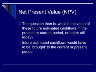Net Present Value (NPV)
 The question then is, what is the value of

these future estimated cashflows in the
present or current period, or better still
today?
 future estimated cashflows would have
to be ‘brought’ to the current or present
period

 