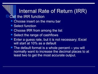 Internal Rate of Return (IRR)
 Call the IRR function







Choose insert on the menu bar
Select function
Choose IRR from among the list
Select the range of cashflows
Enter a guess rate, but it is not necessary; Excel
will start at 10% as a default
The default format is a whole percent – you will
normally want to increase the decimal places to at
least two to get the most accurate output.

 