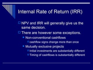 Internal Rate of Return (IRR)
 NPV and IRR will generally give us the

same decision.
 There are however some exceptions.


Non-conventional cashflows
 cashflow



signs change more than once

Mutually exclusive projects
 Initial

investments are substantially different
 Timing of cashflows is substantially different

 