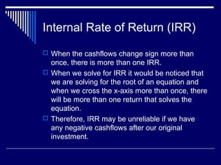 Internal Rate of Return (IRR)
 When the cashflows change sign more than

once, there is more than one IRR.
 When we solve for IRR it would be noticed that
we are solving for the root of an equation and
when we cross the x-axis more than once, there
will be more than one return that solves the
equation.
 Therefore, IRR may be unreliable if we have
any negative cashflows after our original
investment.

 