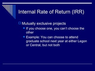 Internal Rate of Return (IRR)
 Mutually exclusive projects




If you choose one, you can’t choose the
other
Example: You can choose to attend
graduate school next year at either Legon
or Central, but not both

 