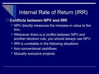 Internal Rate of Return (IRR)
 Conflicts between NPV and IRR








NPV directly measures the increase in value to the
firm.
Whenever there is a conflict between NPV and
another decision rule, you should always use NPV.
IRR is unreliable in the following situations
Non-conventional cashflows
Mutually exclusive projects

 