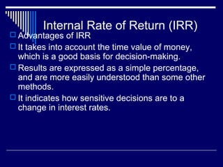 Internal Rate of Return (IRR)

 Advantages of IRR
 It takes into account the time value of money,

which is a good basis for decision-making.
 Results are expressed as a simple percentage,
and are more easily understood than some other
methods.
 It indicates how sensitive decisions are to a
change in interest rates.

 