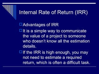 Internal Rate of Return (IRR)
 Advantages of IRR
 It is a simple way to communicate

the value of a project to someone
who doesn’t know all the estimation
details.
 If the IRR is high enough, you may
not need to estimate a required
return, which is often a difficult task.

 