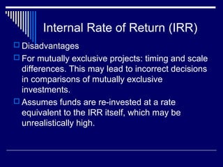 Internal Rate of Return (IRR)
 Disadvantages
 For mutually exclusive projects: timing and scale

differences. This may lead to incorrect decisions
in comparisons of mutually exclusive
investments.
 Assumes funds are re-invested at a rate
equivalent to the IRR itself, which may be
unrealistically high.

 