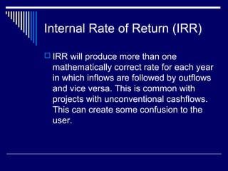 Internal Rate of Return (IRR)
 IRR will produce more than one

mathematically correct rate for each year
in which inflows are followed by outflows
and vice versa. This is common with
projects with unconventional cashflows.
This can create some confusion to the
user.

 