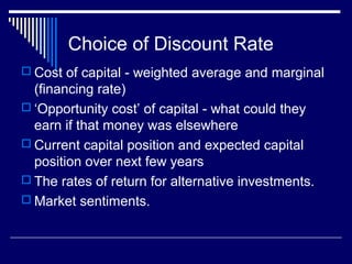 Choice of Discount Rate
 Cost of capital - weighted average and marginal

(financing rate)
 ‘Opportunity cost’ of capital - what could they
earn if that money was elsewhere
 Current capital position and expected capital
position over next few years
 The rates of return for alternative investments.
 Market sentiments.

 