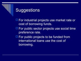 Suggestions
 For industrial projects use market rate or

cost of borrowing funds.
 For public sector projects use social time
preference rate.
 For public projects to be funded from
international loans use the cost of
borrowing.

 