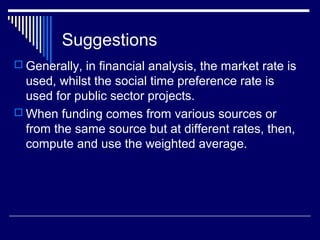 Suggestions
 Generally, in financial analysis, the market rate is

used, whilst the social time preference rate is
used for public sector projects.
 When funding comes from various sources or
from the same source but at different rates, then,
compute and use the weighted average.

 