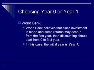 Choosing Year 0 or Year 1
 World Bank




World Bank believes that since investment
is made and some returns may accrue
from the first year, then discounting should
start from 0 to first year.
In this case, the initial year is Year 1.

 