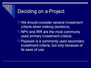 Deciding on a Project
 We should consider several investment

criteria when making decisions.
 NPV and IRR are the most commonly
used primary investment criteria.
 Payback is a commonly used secondary
investment criteria, but only because of
its ease of use.

 
