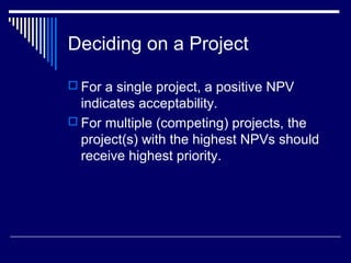 Deciding on a Project
 For a single project, a positive NPV

indicates acceptability.
 For multiple (competing) projects, the
project(s) with the highest NPVs should
receive highest priority.

 