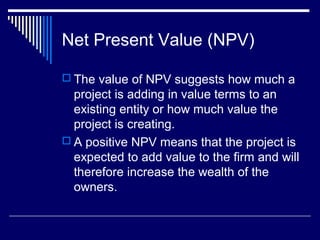 Net Present Value (NPV)
 The value of NPV suggests how much a

project is adding in value terms to an
existing entity or how much value the
project is creating.
 A positive NPV means that the project is
expected to add value to the firm and will
therefore increase the wealth of the
owners.

 