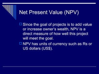 Net Present Value (NPV)
 Since the goal of projects is to add value

or increase owner’s wealth, NPV is a
direct measure of how well this project
will meet the goal.
 NPV has units of currency such as Rs or
US dollars (US$).

 
