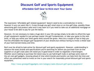 Discount Golf and Sports Equipment
                      Affordable Golf Gear to Kick-start Your Game




The expression "affordable golf related equipment" doesn't need to be a contradiction in terms -
however it sure can seem like it. Cruise through any golf retail store or on-line golf shop, possibly those
advertising golf club product sales and it may seem as if you need to take out an additional mortgage on
your house to be able to pay for just the basics.

However, it's not necessary to make a huge dent in your life savings simply to be able to afford the type
of golf equipment needed to just perhaps master the golf fundamentals, or take your game to the next
level, or help you refine your short-game shots around the green. Here are a couple of tips to help you
find the affordable the bargain golf equipment of your dreams but without having to invest a whole load
of your hard-earned money and time.

Don't ever be afraid to look online for discount golf and sports equipment. However, understanding in
advance the exact brands and specifications you're searching for before you purchase from on-line
suppliers or at golf clubs sales will stand you in good stead in order to negotiate a hard bargain.
Whether you're looking to purchase the latest easy-to-use hybrid golf clubs or perhaps some state-of-
the-art cool golf gadgets, knowing ahead of time which brands you'd prefer can help limit the time and
effort you sometimes need to invest on-line in your search for reasonably priced discount golf and sports
equipment.
        http://www.greatgolfinggadgets.com/category/sales-discount-golf-sports-equipment/
 