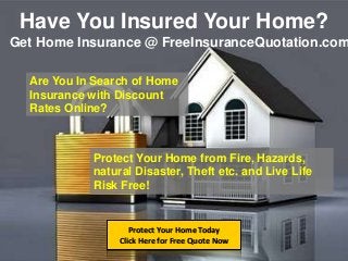 Have You Insured Your Home?
Protect Your Home Today
Click Here for Free Quote Now
Get Home Insurance @ FreeInsuranceQuotation.com
Are You In Search of Home
Insurance with Discount
Rates Online?
Protect Your Home from Fire, Hazards,
natural Disaster, Theft etc. and Live Life
Risk Free!
 