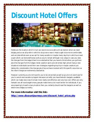 Discount Hotel Offers



Hotels are the location which in turn we need once we walk out train station when we need
lodging and so we all prefer in which to stay a new resort. Hotel ought to be more comfortable
and very beneficial even as we opt for many vacation or maybe many day trip in which we need
a spot which can be beneficial as well as cozy to remain although now a days in case you view
the charges from the lodges there're so substantial that you have to think before you go there
plus the charges from the lodges inside vacation spots are extremely high-priced many a new
situations individuals cancel their own strategies regarding day trip or maybe vacation just
taking into consideration the charges plus the purchase involved with this specific excursion as
the resort charges are extremely substantial.

However currently you do not have for you to be concerned as well as you do not even have for
you to cancel ones vacation program because currently you have fantastic bargains available
which can make ones resort remain more really cost effective and very low-cost. Offers are only
fantastic we all love bargains many people make items a lot much better for individuals. If you
are preparing to head to many location then you certainly should read the bargains as well as
ebook ones lodges currently.

For more information visit this link:-
http://www.discountjourneys.com/discount_hotel_prices.php
 