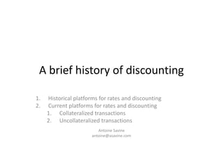 A brief history of discounting
1. Historical platforms for rates and discounting
2. Current platforms for rates and discounting
1. Collateralized transactions
2. Uncollateralized transactions
Antoine Savine
antoine@asavine.com
 