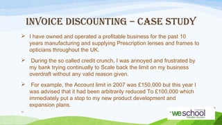 INVOICE DISCOUNTING – CASE STUDY
 I have owned and operated a proﬁtable business for the past 10
years manufacturing and supplying Prescription lenses and frames to
opticians throughout the UK.
 During the so called credit crunch, I was annoyed and frustrated by
my bank trying continually to Scale back the limit on my business
overdraft without any valid reason given.
 For example, the Account limit in 2007 was £150,000 but this year I
was advised that it had been arbitrarily reduced To £100,000 which
immediately put a stop to my new product development and
expansion plans.
12

 