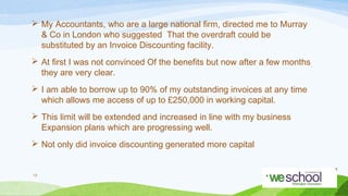  My Accountants, who are a large national ﬁrm, directed me to Murray
& Co in London who suggested That the overdraft could be
substituted by an Invoice Discounting facility.
 At ﬁrst I was not convinced Of the beneﬁts but now after a few months
they are very clear.
 I am able to borrow up to 90% of my outstanding invoices at any time
which allows me access of up to £250,000 in working capital.
 This limit will be extended and increased in line with my business
Expansion plans which are progressing well.
 Not only did invoice discounting generated more capital

13

 