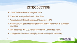 INTRODUCTION
 Came into existence in the year 1920
 It was not an organised sector that time
 Association of British Factors(ABF) came in 1976
 Nearly 90% of global factoring turnover comes from USA & European
countries
 RBI appointed the C.S.Kalyanasundaram Committee (1988)
 It suggested to start factoring by a bank through its subsidiary
16

 
