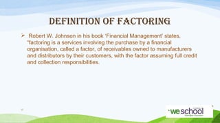 DEFINITION OF FACTORING
 Robert W. Johnson in his book ‘Financial Management’ states,
“factoring is a services involving the purchase by a financial
organisation, called a factor, of receivables owned to manufacturers
and distributors by their customers, with the factor assuming full credit
and collection responsibilities.

17

 