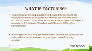 WHAT IS FACTORING?
 Factoring is an ongoing arrangement between the client and the
factor, where the sales of goods and services are made on open
account terms and the invoices for the same are assigned to the factor
regularly for the purpose of funding, collection and sales ledger
administration.

 Factoring involves a long-term relationship between the buyer and the
seller with the whole turnover being assigned to the factoring
company.
18

 
