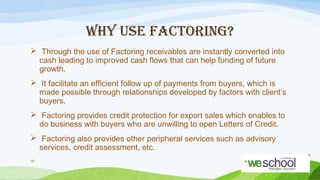 WHY USE FACTORING?
 Through the use of Factoring receivables are instantly converted into
cash leading to improved cash flows that can help funding of future
growth.
 It facilitate an efficient follow up of payments from buyers, which is
made possible through relationships developed by factors with client’s
buyers.
 Factoring provides credit protection for export sales which enables to
do business with buyers who are unwilling to open Letters of Credit.
 Factoring also provides other peripheral services such as advisory
services, credit assessment, etc.
19

 