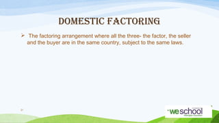 DOMESTIC FACTORING
 The factoring arrangement where all the three- the factor, the seller
and the buyer are in the same country, subject to the same laws.

21

 