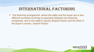 INTERNATIONAL FACTORING
 The factoring arrangement, where the seller and the buyer are in two
different countries involving co-operation between two factoring
companies, one in the seller’s country (Export Factor) and the other in
the buyer’s country (Import Factor)

22

 