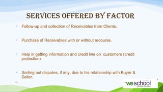 SERVICES OFFERED BY FACTOR


Follow-up and collection of Receivables from Clients.



Purchase of Receivables with or without recourse.



Help in getting information and credit line on customers (credit
protection)



Sorting out disputes, if any, due to his relationship with Buyer &
Seller.

23

 
