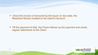  Once the invoice is honoured by the buyer on due date, the
Retention Money credited to the Client’s Account.
 Till the payment of bills, the Factor follows up the payment and sends
regular statements to the Client.

26

 