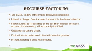RECOURSE FACTORING
 Up to 75% to 85% of the Invoice Receivable is factored.
 Interest is charged from the date of advance to the date of collection.
 Factor purchases Receivables on the condition that loss arising on
account of non-recovery will be borne by the Client.
 Credit Risk is with the Client.
 Factor does not participate in the credit sanction process.
 In India, factoring is done with recourse.
29

 